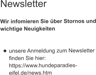 Newsletter  Wir infomieren Sie über Stornos undwichtige Neuigkeiten   •	unsere Anmeldung zum Newsletterfinden Sie hier:https://www.hundeparadies-eifel.de/news.htm